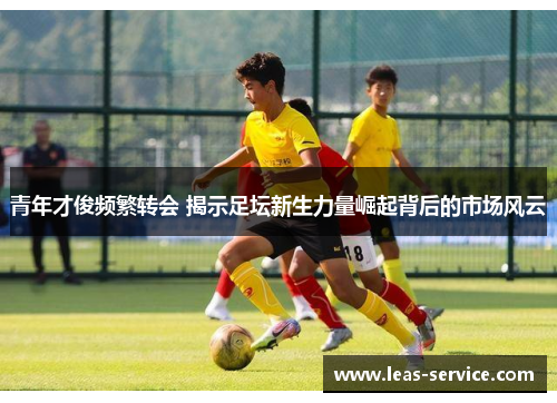 青年才俊频繁转会 揭示足坛新生力量崛起背后的市场风云