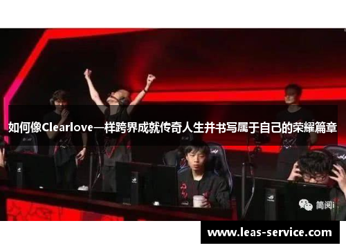 如何像Clearlove一样跨界成就传奇人生并书写属于自己的荣耀篇章